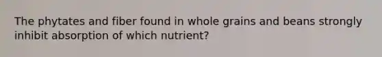 The phytates and fiber found in whole grains and beans strongly inhibit absorption of which nutrient?