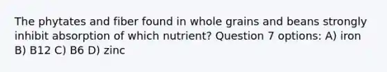 The phytates and fiber found in whole grains and beans strongly inhibit absorption of which nutrient? Question 7 options: A) iron B) B12 C) B6 D) zinc