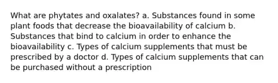 What are phytates and oxalates? a. Substances found in some plant foods that decrease the bioavailability of calcium b. Substances that bind to calcium in order to enhance the bioavailability c. Types of calcium supplements that must be prescribed by a doctor d. Types of calcium supplements that can be purchased without a prescription