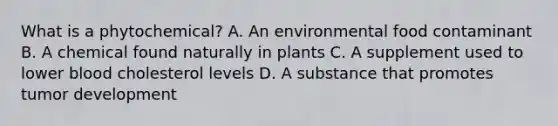 What is a phytochemical? A. An environmental food contaminant B. A chemical found naturally in plants C. A supplement used to lower blood cholesterol levels D. A substance that promotes tumor development