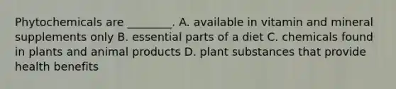 Phytochemicals are ________. A. available in vitamin and mineral supplements only B. essential parts of a diet C. chemicals found in plants and animal products D. plant substances that provide health benefits