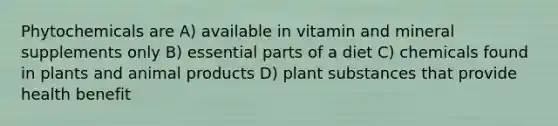 Phytochemicals are A) available in vitamin and mineral supplements only B) essential parts of a diet C) chemicals found in plants and animal products D) plant substances that provide health benefit