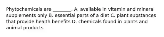 Phytochemicals are ________. A. available in vitamin and mineral supplements only B. essential parts of a diet C. plant substances that provide health benefits D. chemicals found in plants and animal products