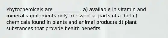 Phytochemicals are ___________. a) available in vitamin and mineral supplements only b) essential parts of a diet c) chemicals found in plants and animal products d) plant substances that provide health benefits