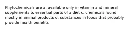 Phytochemicals are a. available only in vitamin and mineral supplements b. essential parts of a diet c. chemicals found mostly in animal products d. substances in foods that probably provide health benefits