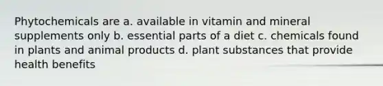 Phytochemicals are a. available in vitamin and mineral supplements only b. essential parts of a diet c. chemicals found in plants and animal products d. plant substances that provide health benefits