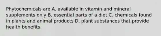 Phytochemicals are A. available in vitamin and mineral supplements only B. essential parts of a diet C. chemicals found in plants and animal products D. plant substances that provide health benefits