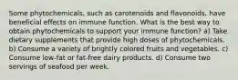 Some phytochemicals, such as carotenoids and flavonoids, have beneficial effects on immune function. What is the best way to obtain phytochemicals to support your immune function? a) Take dietary supplements that provide high doses of phytochemicals. b) Consume a variety of brightly colored fruits and vegetables. c) Consume low-fat or fat-free dairy products. d) Consume two servings of seafood per week.