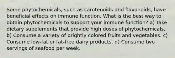 Some phytochemicals, such as carotenoids and flavonoids, have beneficial effects on immune function. What is the best way to obtain phytochemicals to support your immune function? a) Take dietary supplements that provide high doses of phytochemicals. b) Consume a variety of brightly colored fruits and vegetables. c) Consume low-fat or fat-free dairy products. d) Consume two servings of seafood per week.