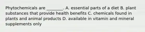 Phytochemicals are ________. A. essential parts of a diet B. plant substances that provide health benefits C. chemicals found in plants and animal products D. available in vitamin and mineral supplements only
