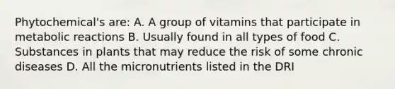 Phytochemical's are: A. A group of vitamins that participate in metabolic reactions B. Usually found in all types of food C. Substances in plants that may reduce the risk of some chronic diseases D. All the micronutrients listed in the DRI