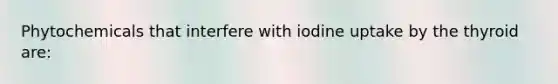 Phytochemicals that interfere with iodine uptake by the thyroid are: