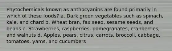 Phytochemicals known as anthocyanins are found primarily in which of these foods? a. Dark green vegetables such as spinach, kale, and chard b. Wheat bran, fax seed, sesame seeds, and beans c. Strawberries, raspberries, pomegranates, cranberries, and walnuts d. Apples, pears, citrus, carrots, broccoli, cabbage, tomatoes, yams, and cucumbers