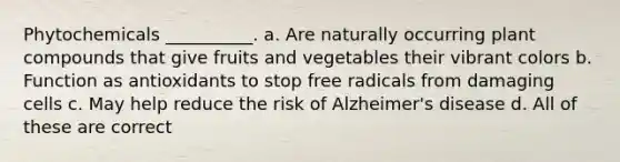 Phytochemicals __________. a. Are naturally occurring plant compounds that give fruits and vegetables their vibrant colors b. Function as antioxidants to stop free radicals from damaging cells c. May help reduce the risk of Alzheimer's disease d. All of these are correct