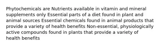 Phytochemicals are Nutrients available in vitamin and mineral supplements only Essential parts of a diet found in plant and animal sources Essential chemicals found in animal products that provide a variety of health benefits Non-essential, physiologically active compounds found in plants that provide a variety of health benefits