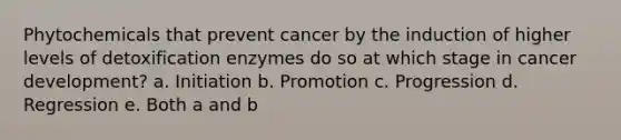 Phytochemicals that prevent cancer by the induction of higher levels of detoxification enzymes do so at which stage in cancer development? a. Initiation b. Promotion c. Progression d. Regression e. Both a and b