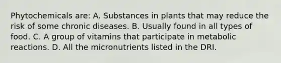 Phytochemicals are: A. Substances in plants that may reduce the risk of some chronic diseases. B. Usually found in all types of food. C. A group of vitamins that participate in metabolic reactions. D. All the micronutrients listed in the DRI.