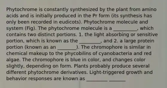 Phytochrome is constantly synthesized by the plant from amino acids and is initially produced in the Pr form (its synthesis has only been recorded in eudicots). Phytochrome molecule and system (Fig). The phytochrome molecule is a __________, which contains two distinct portions. 1. the light absorbing or sensitive portion, which is known as the _________, and 2. a large protein portion (known as an ________). The chromophore is similar in chemical makeup to the phycobilins of cyanobacteria and red algae. The chromophore is blue in color, and changes color slightly, depending on form. Plants probably produce several different phytochrome derivatives. Light-triggered growth and behavior responses are known as _________ _______