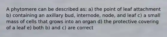 A phytomere can be described as: a) the point of leaf attachment b) containing an axillary bud, internode, node, and leaf c) a small mass of cells that grows into an organ d) the protective covering of a leaf e) both b) and c) are correct