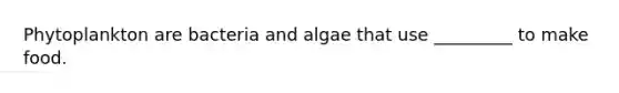 Phytoplankton are bacteria and algae that use _________ to make food.