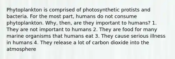 Phytoplankton is comprised of photosynthetic protists and bacteria. For the most part, humans do not consume phytoplankton. Why, then, are they important to humans? 1. They are not important to humans 2. They are food for many marine organisms that humans eat 3. They cause serious illness in humans 4. They release a lot of carbon dioxide into the atmosphere