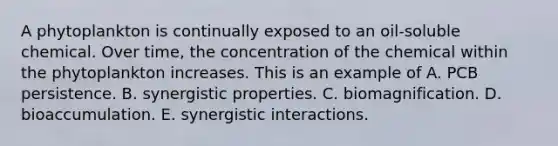 A phytoplankton is continually exposed to an oil-soluble chemical. Over time, the concentration of the chemical within the phytoplankton increases. This is an example of A. PCB persistence. B. synergistic properties. C. biomagnification. D. bioaccumulation. E. synergistic interactions.