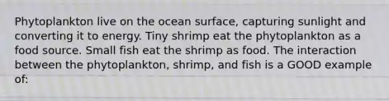 Phytoplankton live on the ocean surface, capturing sunlight and converting it to energy. Tiny shrimp eat the phytoplankton as a food source. Small fish eat the shrimp as food. The interaction between the phytoplankton, shrimp, and fish is a GOOD example of: