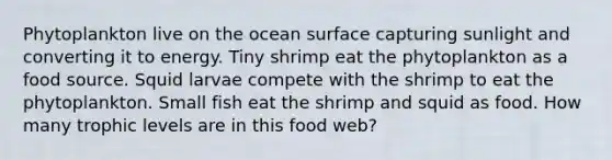 Phytoplankton live on the ocean surface capturing sunlight and converting it to energy. Tiny shrimp eat the phytoplankton as a food source. Squid larvae compete with the shrimp to eat the phytoplankton. Small fish eat the shrimp and squid as food. How many trophic levels are in this food web?