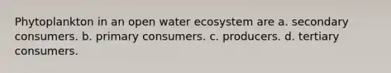 Phytoplankton in an open water ecosystem are a. secondary consumers. b. primary consumers. c. producers. d. tertiary consumers.