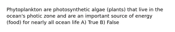 Phytoplankton are photosynthetic algae (plants) that live in the ocean's photic zone and are an important source of energy (food) for nearly all ocean life A) True B) False