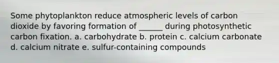 Some phytoplankton reduce atmospheric levels of carbon dioxide by favoring formation of ______ during photosynthetic carbon fixation. a. carbohydrate b. protein c. calcium carbonate d. calcium nitrate e. sulfur-containing compounds