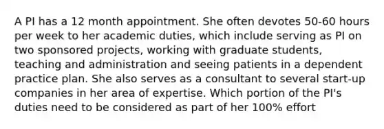 A PI has a 12 month appointment. She often devotes 50-60 hours per week to her academic duties, which include serving as PI on two sponsored projects, working with graduate students, teaching and administration and seeing patients in a dependent practice plan. She also serves as a consultant to several start-up companies in her area of expertise. Which portion of the PI's duties need to be considered as part of her 100% effort