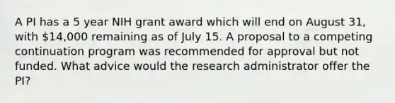 A PI has a 5 year NIH grant award which will end on August 31, with 14,000 remaining as of July 15. A proposal to a competing continuation program was recommended for approval but not funded. What advice would the research administrator offer the PI?