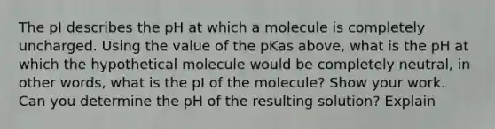 The pI describes the pH at which a molecule is completely uncharged. Using the value of the pKas above, what is the pH at which the hypothetical molecule would be completely neutral, in other words, what is the pI of the molecule? Show your work. Can you determine the pH of the resulting solution? Explain