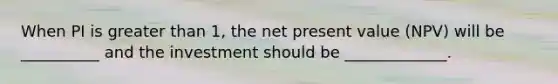 When PI is greater than 1, the net present value (NPV) will be __________ and the investment should be _____________.