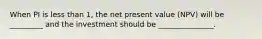 When PI is less than 1, the net present value (NPV) will be _________ and the investment should be _______________.