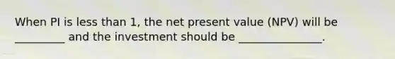 When PI is less than 1, the net present value (NPV) will be _________ and the investment should be _______________.