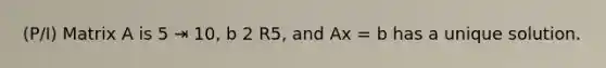 (P/I) Matrix A is 5 ⇥ 10, b 2 R5, and Ax = b has a unique solution.