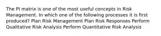 The PI matrix is one of the most useful concepts in Risk Management. In which one of the following processes it is first produced? Plan Risk Management Plan Risk Responses Perform Qualitative Risk Analysis Perform Quantitative Risk Analysis