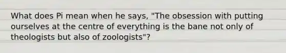 What does Pi mean when he says, "The obsession with putting ourselves at the centre of everything is the bane not only of theologists but also of zoologists"?