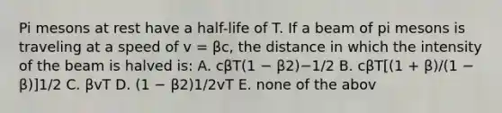 Pi mesons at rest have a half-life of T. If a beam of pi mesons is traveling at a speed of v = βc, the distance in which the intensity of the beam is halved is: A. cβT(1 − β2)−1/2 B. cβT[(1 + β)/(1 − β)]1/2 C. βvT D. (1 − β2)1/2vT E. none of the abov