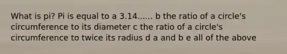 What is pi? Pi is equal to a 3.14...... b the ratio of a circle's circumference to its diameter c the ratio of a circle's circumference to twice its radius d a and b e all of the above