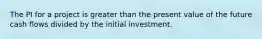 The PI for a project is greater than the present value of the future cash flows divided by the initial investment.