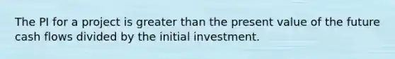 The PI for a project is greater than the present value of the future cash flows divided by the initial investment.