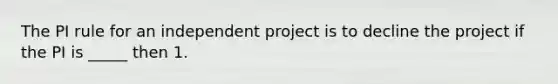 The PI rule for an independent project is to decline the project if the PI is _____ then 1.