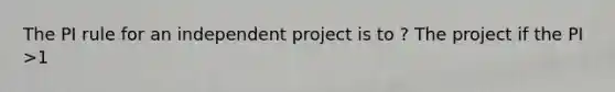 The PI rule for an independent project is to ? The project if the PI >1