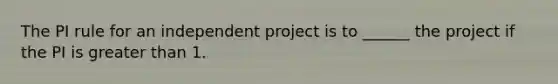 The PI rule for an independent project is to ______ the project if the PI is greater than 1.