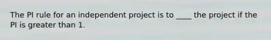 The PI rule for an independent project is to ____ the project if the PI is greater than 1.