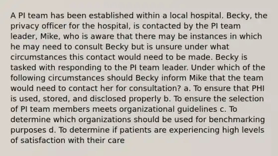 A PI team has been established within a local hospital. Becky, the privacy officer for the hospital, is contacted by the PI team leader, Mike, who is aware that there may be instances in which he may need to consult Becky but is unsure under what circumstances this contact would need to be made. Becky is tasked with responding to the PI team leader. Under which of the following circumstances should Becky inform Mike that the team would need to contact her for consultation? a. To ensure that PHI is used, stored, and disclosed properly b. To ensure the selection of PI team members meets organizational guidelines c. To determine which organizations should be used for benchmarking purposes d. To determine if patients are experiencing high levels of satisfaction with their care