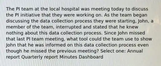 The PI team at the local hospital was meeting today to discuss the PI initiative that they were working on. As the team began discussing the data collection process they were starting, John, a member of the team, interrupted and stated that he knew nothing about this data collection process. Since John missed that last PI team meeting, what tool could the team use to show John that he was informed on this data collection process even though he missed the previous meeting? Select one: Annual report Quarterly report Minutes Dashboard